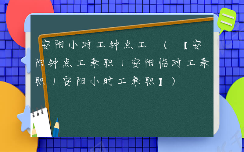安阳小时工钟点工 (【安阳钟点工兼职｜安阳临时工兼职｜安阳小时工兼职】)